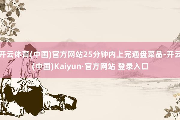 开云体育(中国)官方网站25分钟内上完通盘菜品-开云(中国)Kaiyun·官方网站 登录入口