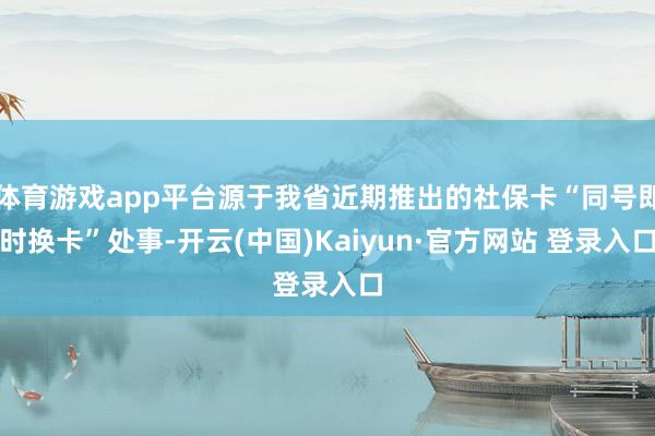 体育游戏app平台源于我省近期推出的社保卡“同号即时换卡”处事-开云(中国)Kaiyun·官方网站 登录入口