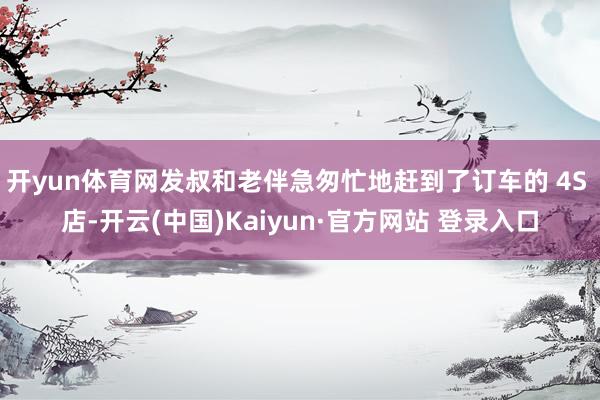 开yun体育网发叔和老伴急匆忙地赶到了订车的 4S 店-开云(中国)Kaiyun·官方网站 登录入口