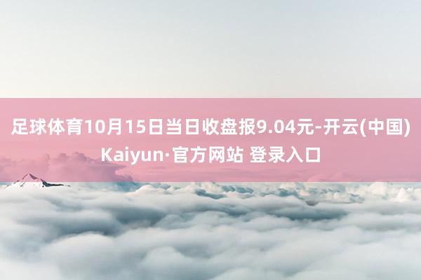 足球体育10月15日当日收盘报9.04元-开云(中国)Kaiyun·官方网站 登录入口