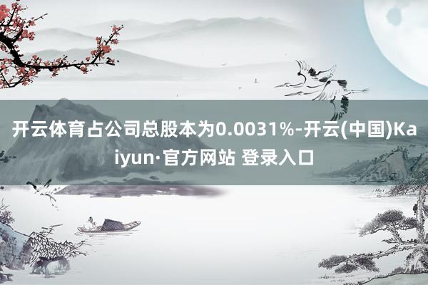 开云体育占公司总股本为0.0031%-开云(中国)Kaiyun·官方网站 登录入口