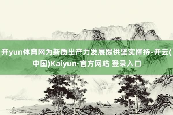 开yun体育网为新质出产力发展提供坚实撑持-开云(中国)Kaiyun·官方网站 登录入口
