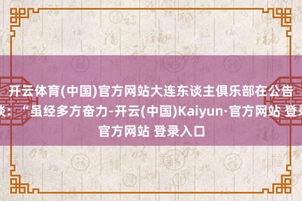 开云体育(中国)官方网站　　大连东谈主俱乐部在公告中写谈：“虽经多方奋力-开云(中国)Kaiyun·官方网站 登录入口