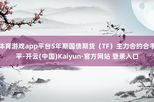 体育游戏app平台5年期国债期货（TF）主力合约合手平-开云(中国)Kaiyun·官方网站 登录入口