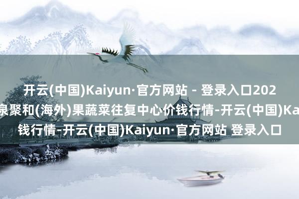 开云(中国)Kaiyun·官方网站 - 登录入口2024年12月9日四川成齐龙泉聚和(海外)果蔬菜往复中心价钱行情-开云(中国)Kaiyun·官方网站 登录入口