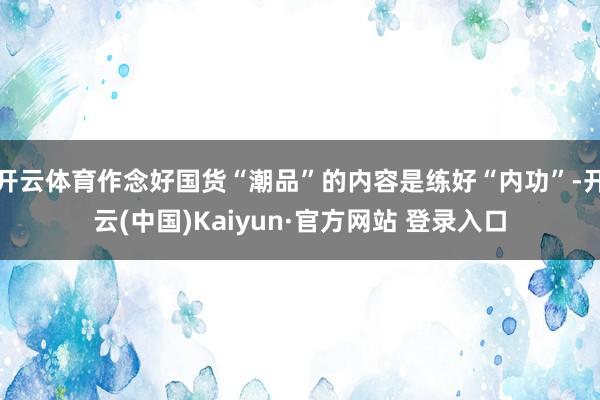 开云体育作念好国货“潮品”的内容是练好“内功”-开云(中国)Kaiyun·官方网站 登录入口