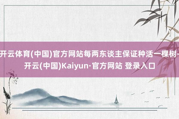 开云体育(中国)官方网站每两东谈主保证种活一棵树-开云(中国)Kaiyun·官方网站 登录入口