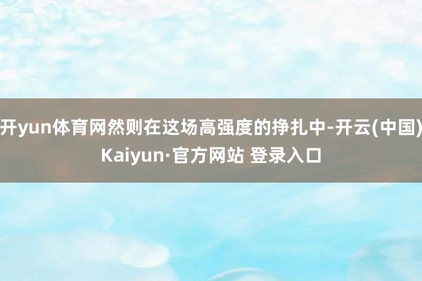 开yun体育网然则在这场高强度的挣扎中-开云(中国)Kaiyun·官方网站 登录入口