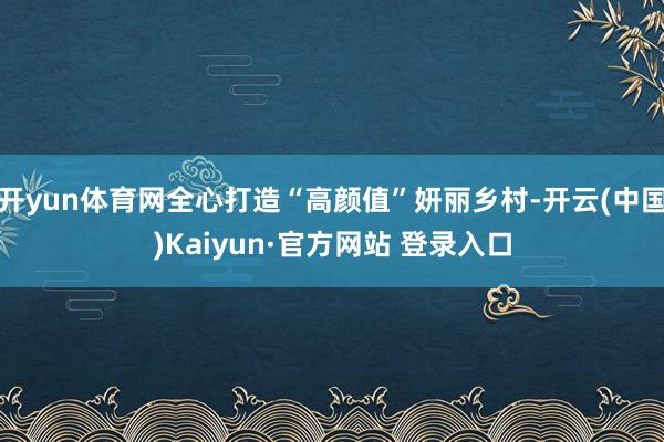 开yun体育网全心打造“高颜值”妍丽乡村-开云(中国)Kaiyun·官方网站 登录入口