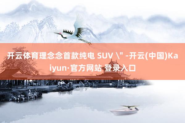 开云体育理念念首款纯电 SUV ＂ -开云(中国)Kaiyun·官方网站 登录入口