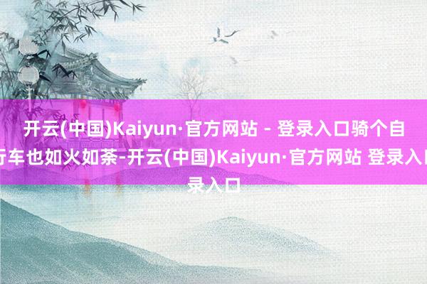 开云(中国)Kaiyun·官方网站 - 登录入口骑个自行车也如火如荼-开云(中国)Kaiyun·官方网站 登录入口