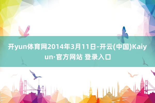 开yun体育网2014年3月11日-开云(中国)Kaiyun·官方网站 登录入口
