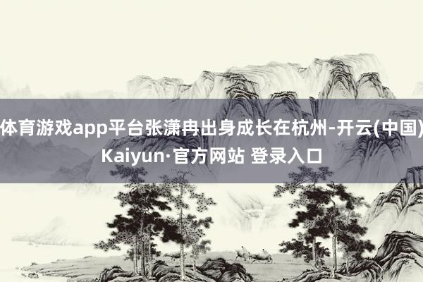 体育游戏app平台张潇冉出身成长在杭州-开云(中国)Kaiyun·官方网站 登录入口