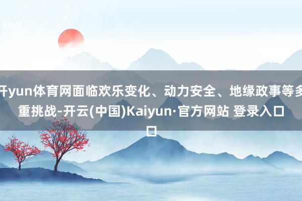 开yun体育网面临欢乐变化、动力安全、地缘政事等多重挑战-开云(中国)Kaiyun·官方网站 登录入口