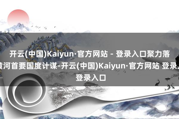 开云(中国)Kaiyun·官方网站 - 登录入口聚力落实黄河首要国度计谋-开云(中国)Kaiyun·官方网站 登录入口