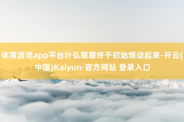 体育游戏app平台叶弘眼眉终于初始煽动起来-开云(中国)Kaiyun·官方网站 登录入口