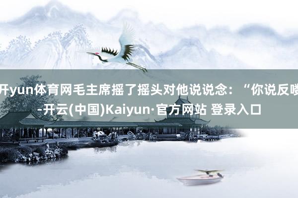 开yun体育网毛主席摇了摇头对他说说念：“你说反喽-开云(中国)Kaiyun·官方网站 登录入口