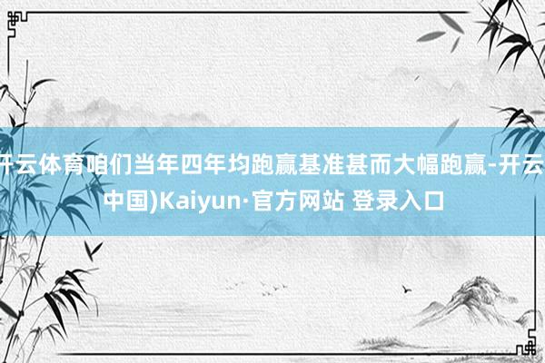 开云体育咱们当年四年均跑赢基准甚而大幅跑赢-开云(中国)Kaiyun·官方网站 登录入口