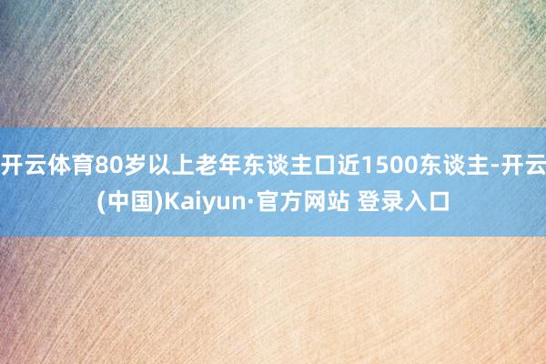 开云体育80岁以上老年东谈主口近1500东谈主-开云(中国)Kaiyun·官方网站 登录入口