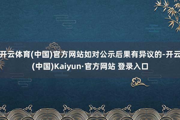 开云体育(中国)官方网站如对公示后果有异议的-开云(中国)Kaiyun·官方网站 登录入口