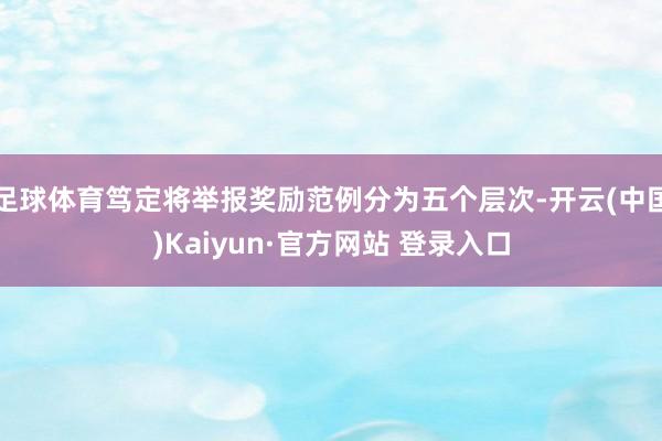 足球体育笃定将举报奖励范例分为五个层次-开云(中国)Kaiyun·官方网站 登录入口